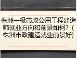 株洲一级市政公用工程建造师就业方向和前景如何？(株洲市政建造就业前景好)
