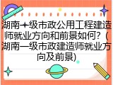 湖南一级市政公用工程建造师就业方向和前景如何?(湖南一级市政建造师就业方向及前景)