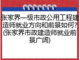 张家界一级市政公用工程建造师就业方向和前景如何?(张家界市政建造师就业前景广阔)