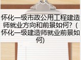 怀化一级市政公用工程建造师就业方向和前景如何？(怀化一级建造师就业前景如何)
