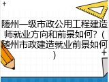 随州一级市政公用工程建造师就业方向和前景如何？(随州市政建造就业前景如何)