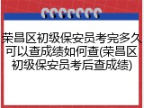 荣昌区初级保安员考完多久可以查成绩如何查(荣昌区初级保安员考后查成绩)