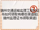 锦州交通运输监理工程师证书如何领取有哪些渠道呢(锦州监理证书领取渠道)