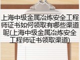 上海中级金属冶炼安全工程师证书如何领取有哪些渠道呢(上海中级金属冶炼安全工程师证书领取渠道)