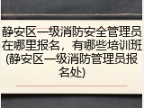 静安区一级消防安全管理员在哪里报名,有哪些培训班(静安区一级消防管理员报名处)