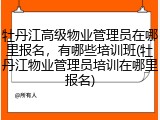 牡丹江高级物业管理员在哪里报名,有哪些培训班(牡丹江物业管理员培训在哪里报名)