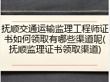 抚顺交通运输监理工程师证书如何领取有哪些渠道呢(抚顺监理证书领取渠道)