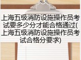 上海五级消防设施操作员考试要多少分才能合格通过(上海五级消防设施操作员考试合格分要求)