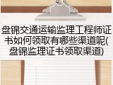 盘锦交通运输监理工程师证书如何领取有哪些渠道呢(盘锦监理证书领取渠道)
