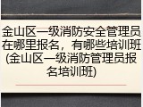 金山区一级消防安全管理员在哪里报名，有哪些培训班(金山区一级消防管理员报名培训班)
