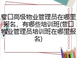 营口高级物业管理员在哪里报名，有哪些培训班(营口物业管理员培训班在哪里报名)