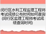 闵行区水利工程监理工程师考试成绩公布时间如何查询(闵行区监理工程师考试成绩查询时间)