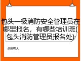 包头一级消防安全管理员在哪里报名，有哪些培训班(包头消防管理员报名处)