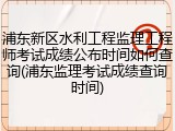浦东新区水利工程监理工程师考试成绩公布时间如何查询(浦东监理考试成绩查询时间)