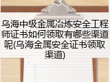 乌海中级金属冶炼安全工程师证书如何领取有哪些渠道呢(乌海金属安全证书领取渠道)