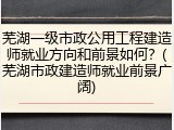 芜湖一级市政公用工程建造师就业方向和前景如何?(芜湖市政建造师就业前景广阔)
