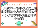 大兴安岭一级市政公用工程建造师就业方向和前景如何？(大兴安岭市政建造师就业前景)