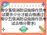 南宁五级消防设施操作员考试要多少分才能合格通过(南宁五级消防设施操作员考试合格分要求)