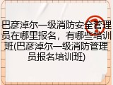 巴彦淖尔一级消防安全管理员在哪里报名，有哪些培训班(巴彦淖尔一级消防管理员报名培训班)