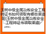 玉树中级金属冶炼安全工程师证书如何领取有哪些渠道呢(玉树中级金属冶炼安全工程师证书领取渠道)