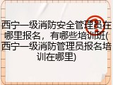西宁一级消防安全管理员在哪里报名,有哪些培训班(西宁一级消防管理员报名培训在哪里)