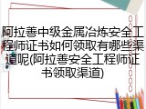 阿拉善中级金属冶炼安全工程师证书如何领取有哪些渠道呢(阿拉善安全工程师证书领取渠道)