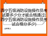 西宁五级消防设施操作员考试要多少分才能合格通过(西宁五级消防设施操作员考试合格分多少)