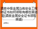 酒泉中级金属冶炼安全工程师证书如何领取有哪些渠道呢(酒泉金属安全证书领取渠道)