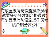 海东五级消防设施操作员考试要多少分才能合格通过(海东五级消防设施操作员考试合格分多少)