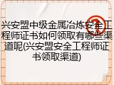 兴安盟中级金属冶炼安全工程师证书如何领取有哪些渠道呢(兴安盟安全工程师证书领取渠道)