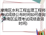津南区水利工程监理工程师考试成绩公布时间如何查询(津南区监理考试成绩查询时间)