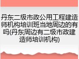 丹东二级市政公用工程建造师机构培训班当地周边的有吗(丹东周边有二级市政建造师培训机构)