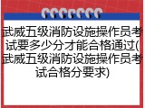 武威五级消防设施操作员考试要多少分才能合格通过(武威五级消防设施操作员考试合格分要求)