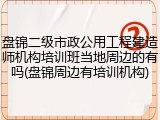 盘锦二级市政公用工程建造师机构培训班当地周边的有吗(盘锦周边有培训机构)