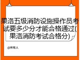果洛五级消防设施操作员考试要多少分才能合格通过(果洛消防考试合格分)