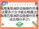 陇南五级消防设施操作员考试要多少分才能合格通过(陇南五级消防设施操作员考试合格分多少)