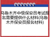 乌鲁木齐中级保安员考试报名需要提供什么材料(乌鲁木齐保安员报名材料)