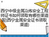 西宁中级金属冶炼安全工程师证书如何领取有哪些渠道呢(西宁金属安全证书领取渠道)