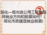 绥化一级市政公用工程建造师就业方向和前景如何？(绥化市政建造就业前景)