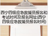 西宁四级应急救援员报名和考试时间及报名网址(西宁四级应急救援员报名时间)