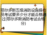 鄂尔多斯五级消防设施操作员考试要多少分才能合格通过(鄂尔多斯消防考试合格分)