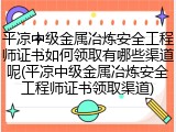 平凉中级金属冶炼安全工程师证书如何领取有哪些渠道呢(平凉中级金属冶炼安全工程师证书领取渠道)