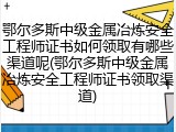 鄂尔多斯中级金属冶炼安全工程师证书如何领取有哪些渠道呢(鄂尔多斯中级金属冶炼安全工程师证书领取渠道)