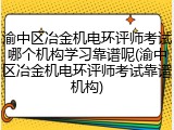 渝中区冶金机电环评师考试哪个机构学习靠谱呢(渝中区冶金机电环评师考试靠谱机构)
