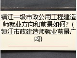 镇江一级市政公用工程建造师就业方向和前景如何?(镇江市政建造师就业前景广阔)