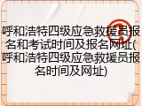 呼和浩特四级应急救援员报名和考试时间及报名网址(呼和浩特四级应急救援员报名时间及网址)