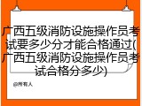 广西五级消防设施操作员考试要多少分才能合格通过(广西五级消防设施操作员考试合格分多少)