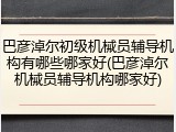 巴彦淖尔初级机械员辅导机构有哪些哪家好(巴彦淖尔机械员辅导机构哪家好)