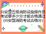 兴安盟五级消防设施操作员考试要多少分才能合格通过(兴安盟消防考试合格分)