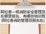 阿拉善一级消防安全管理员在哪里报名，有哪些培训班(阿拉善消防管理员报名处)